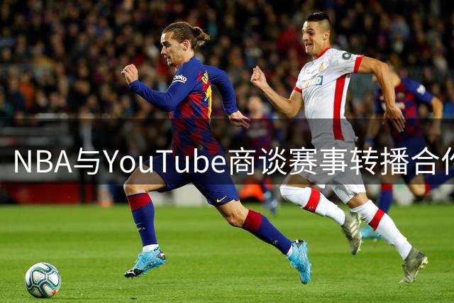 NBA与YouTube商谈赛事转播合作 协议金额或超十亿美元